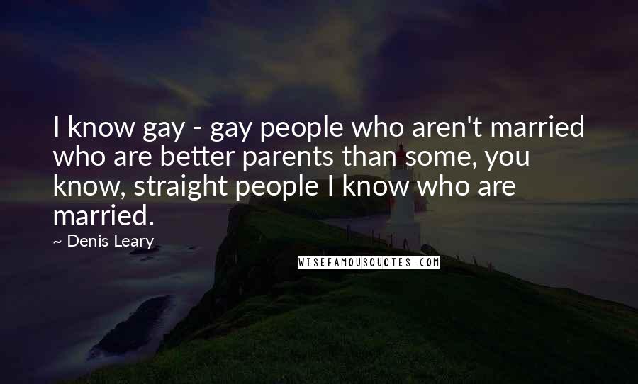 Denis Leary Quotes: I know gay - gay people who aren't married who are better parents than some, you know, straight people I know who are married.