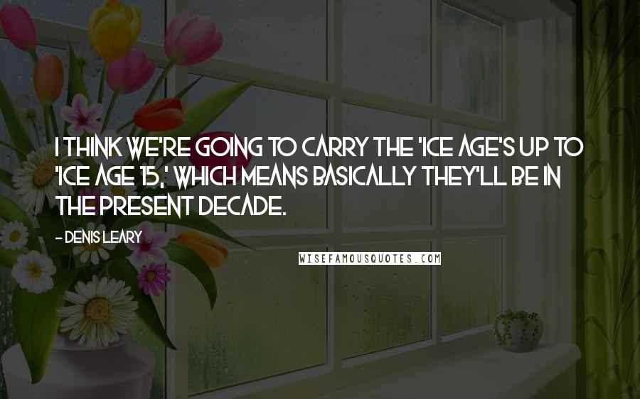 Denis Leary Quotes: I think we're going to carry the 'Ice Age's up to 'Ice Age 15,' which means basically they'll be in the present decade.