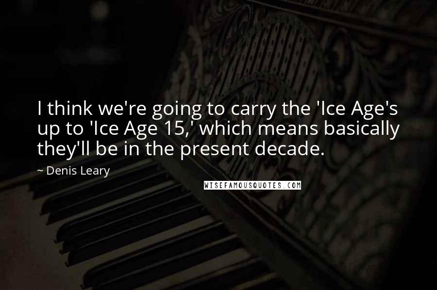 Denis Leary Quotes: I think we're going to carry the 'Ice Age's up to 'Ice Age 15,' which means basically they'll be in the present decade.
