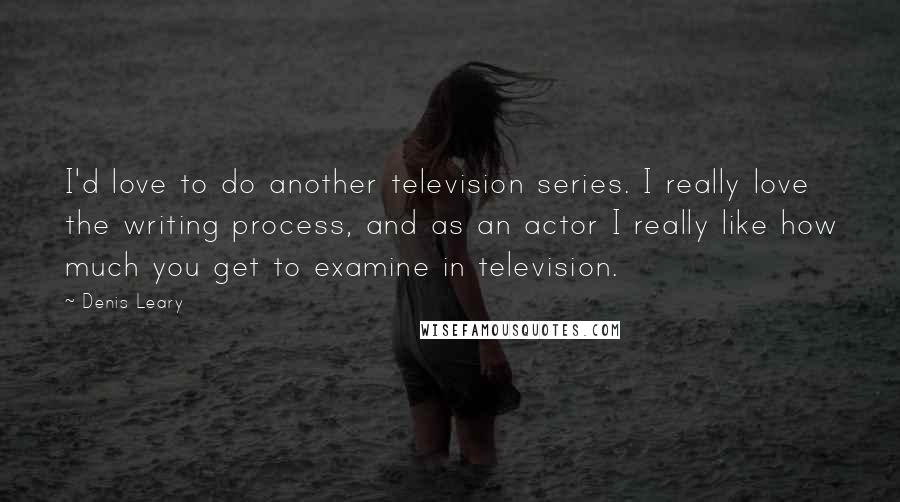 Denis Leary Quotes: I'd love to do another television series. I really love the writing process, and as an actor I really like how much you get to examine in television.