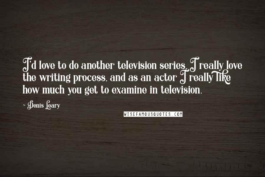 Denis Leary Quotes: I'd love to do another television series. I really love the writing process, and as an actor I really like how much you get to examine in television.