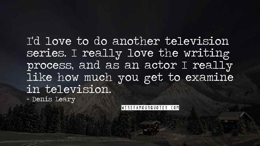 Denis Leary Quotes: I'd love to do another television series. I really love the writing process, and as an actor I really like how much you get to examine in television.