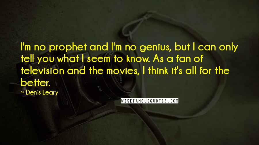 Denis Leary Quotes: I'm no prophet and I'm no genius, but I can only tell you what I seem to know. As a fan of television and the movies, I think it's all for the better.