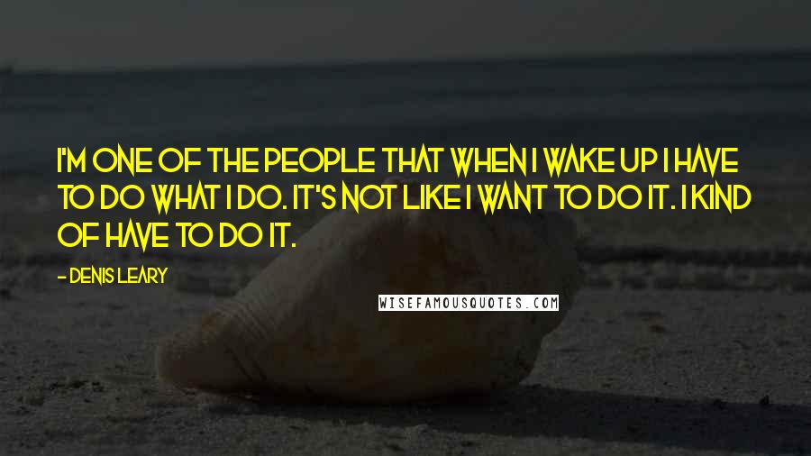 Denis Leary Quotes: I'm one of the people that when I wake up I have to do what I do. It's not like I want to do it. I kind of have to do it.