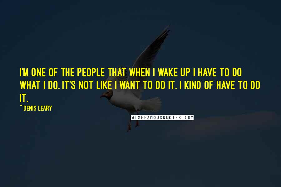 Denis Leary Quotes: I'm one of the people that when I wake up I have to do what I do. It's not like I want to do it. I kind of have to do it.