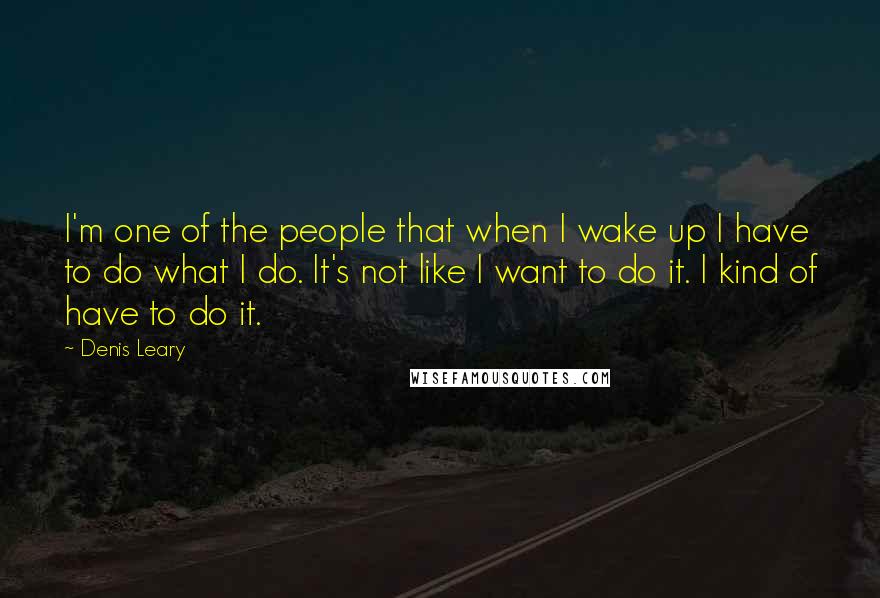 Denis Leary Quotes: I'm one of the people that when I wake up I have to do what I do. It's not like I want to do it. I kind of have to do it.