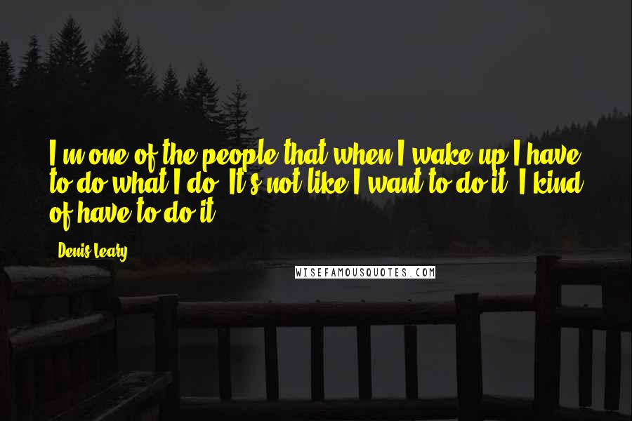 Denis Leary Quotes: I'm one of the people that when I wake up I have to do what I do. It's not like I want to do it. I kind of have to do it.