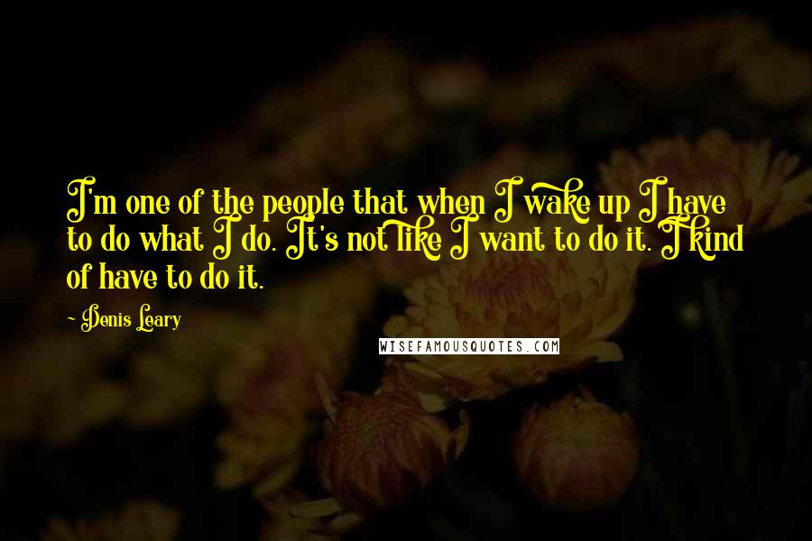 Denis Leary Quotes: I'm one of the people that when I wake up I have to do what I do. It's not like I want to do it. I kind of have to do it.