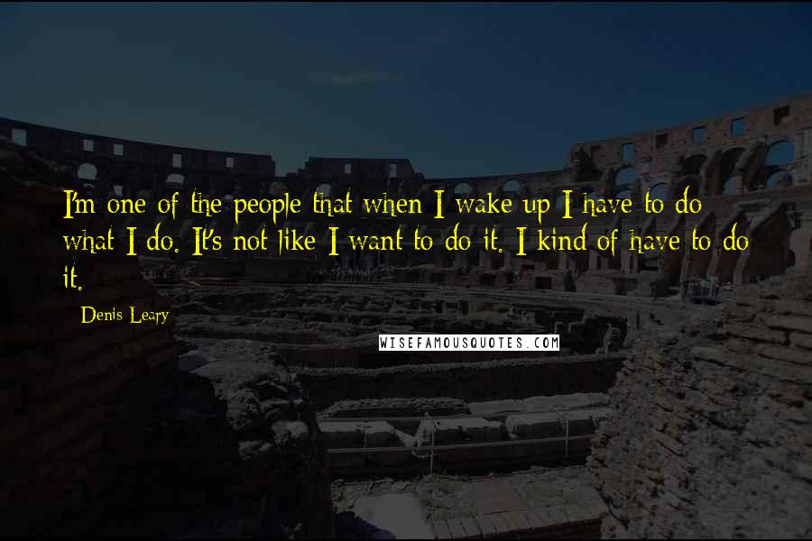 Denis Leary Quotes: I'm one of the people that when I wake up I have to do what I do. It's not like I want to do it. I kind of have to do it.