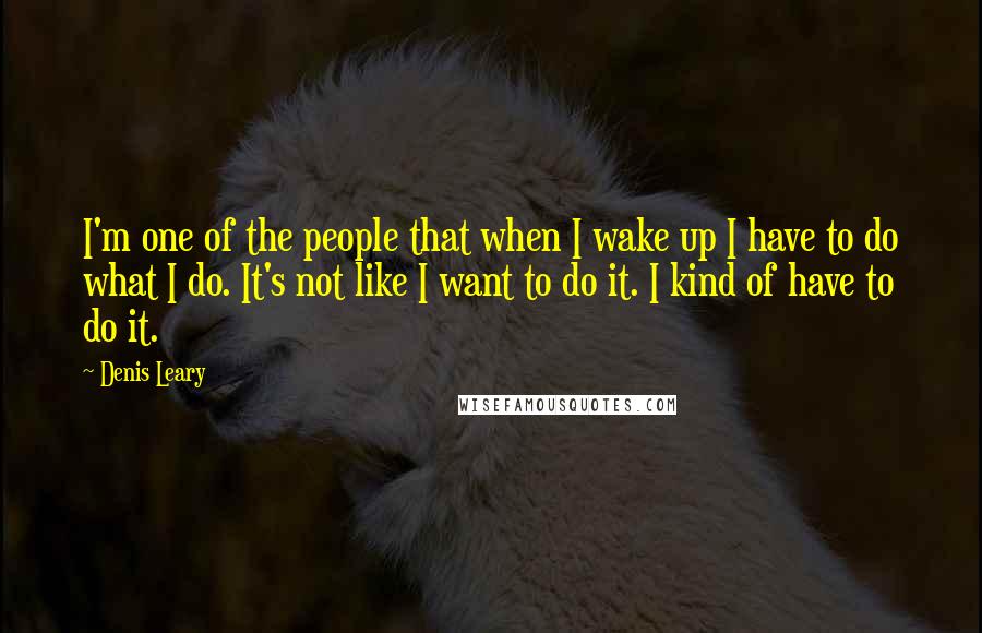 Denis Leary Quotes: I'm one of the people that when I wake up I have to do what I do. It's not like I want to do it. I kind of have to do it.