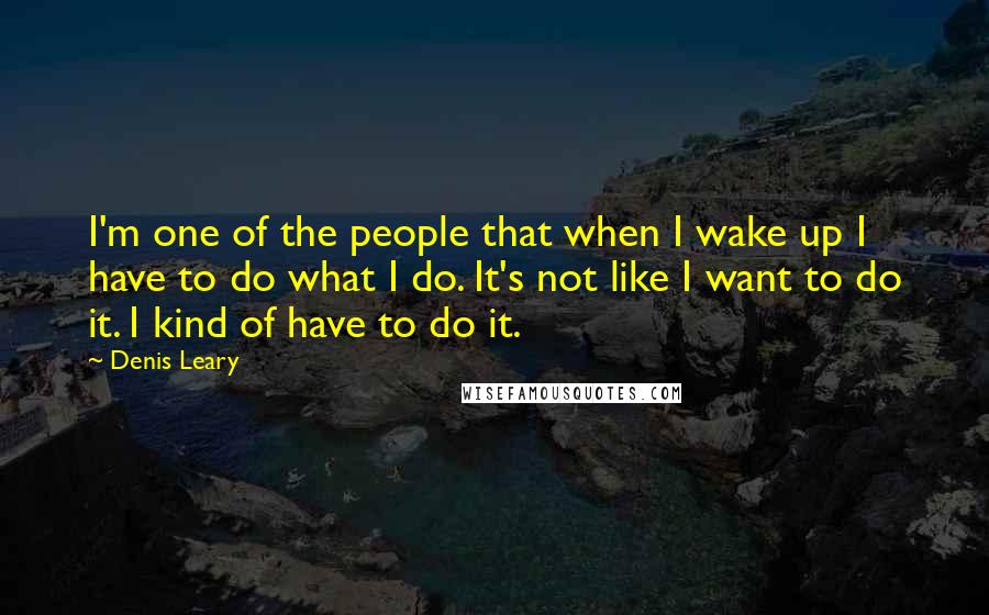 Denis Leary Quotes: I'm one of the people that when I wake up I have to do what I do. It's not like I want to do it. I kind of have to do it.