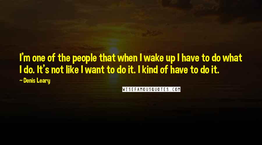 Denis Leary Quotes: I'm one of the people that when I wake up I have to do what I do. It's not like I want to do it. I kind of have to do it.