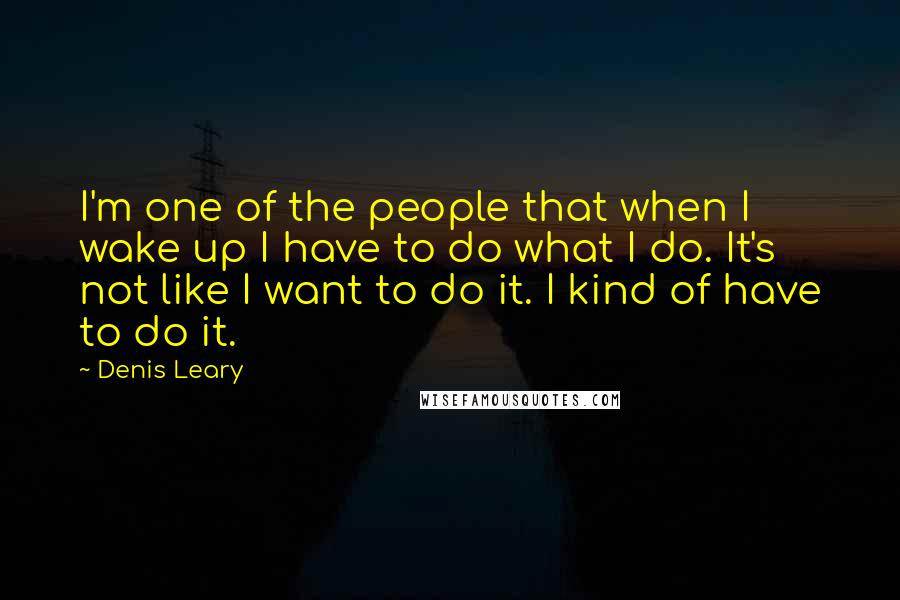 Denis Leary Quotes: I'm one of the people that when I wake up I have to do what I do. It's not like I want to do it. I kind of have to do it.