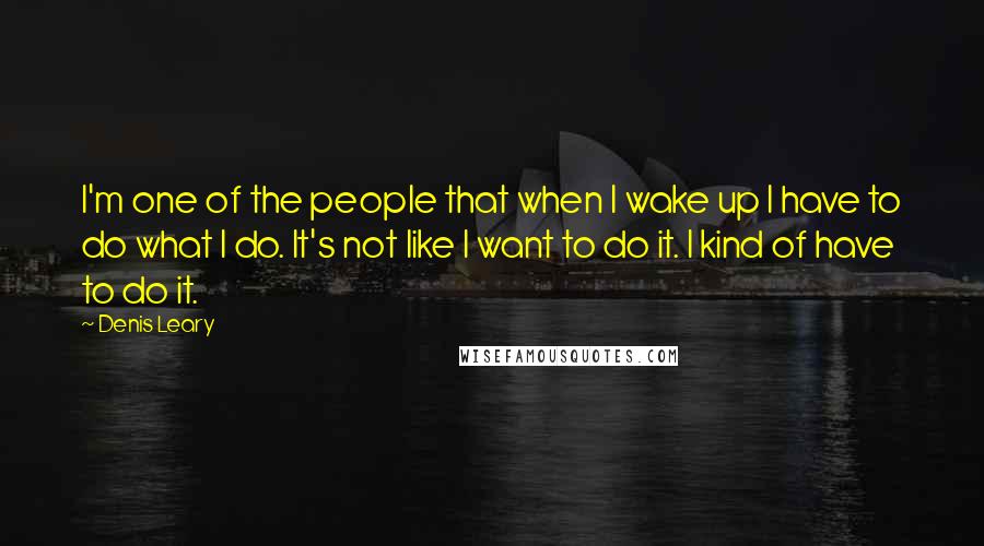 Denis Leary Quotes: I'm one of the people that when I wake up I have to do what I do. It's not like I want to do it. I kind of have to do it.