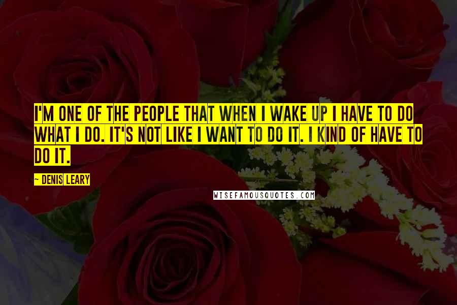 Denis Leary Quotes: I'm one of the people that when I wake up I have to do what I do. It's not like I want to do it. I kind of have to do it.