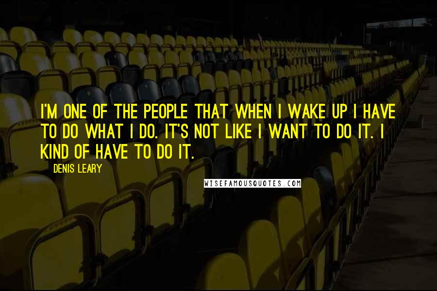 Denis Leary Quotes: I'm one of the people that when I wake up I have to do what I do. It's not like I want to do it. I kind of have to do it.