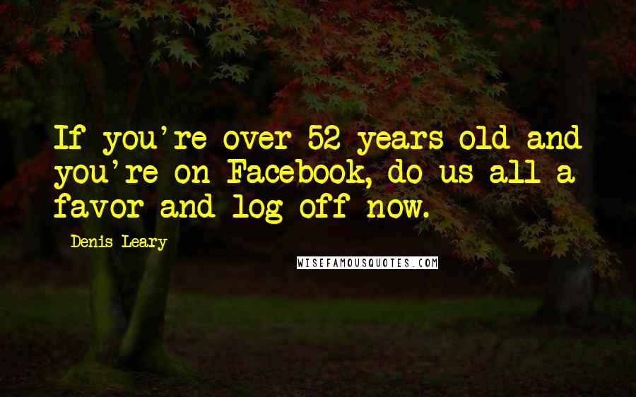 Denis Leary Quotes: If you're over 52 years old and you're on Facebook, do us all a favor and log off now.