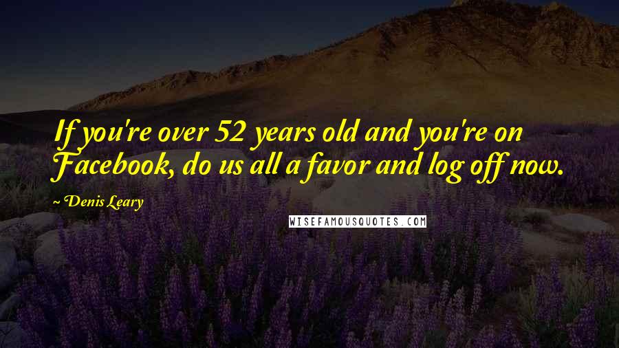 Denis Leary Quotes: If you're over 52 years old and you're on Facebook, do us all a favor and log off now.