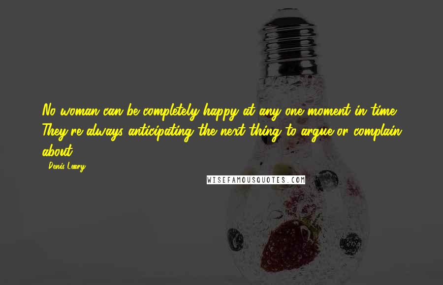 Denis Leary Quotes: No woman can be completely happy at any one moment in time. They're always anticipating the next thing to argue or complain about.
