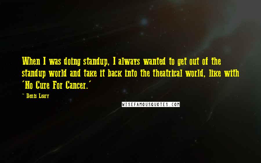 Denis Leary Quotes: When I was doing standup, I always wanted to get out of the standup world and take it back into the theatrical world, like with 'No Cure For Cancer.'