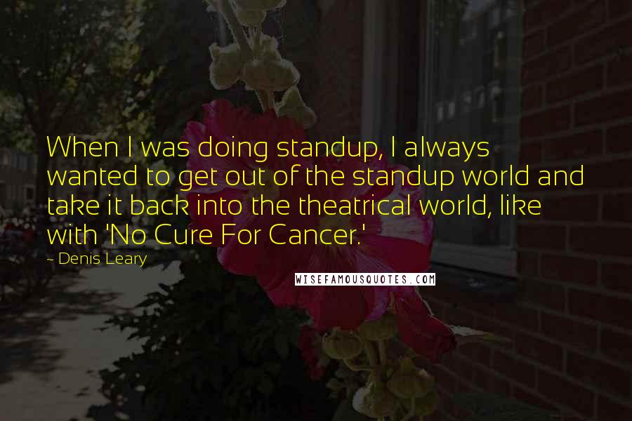 Denis Leary Quotes: When I was doing standup, I always wanted to get out of the standup world and take it back into the theatrical world, like with 'No Cure For Cancer.'