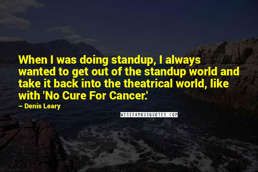 Denis Leary Quotes: When I was doing standup, I always wanted to get out of the standup world and take it back into the theatrical world, like with 'No Cure For Cancer.'