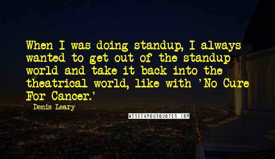 Denis Leary Quotes: When I was doing standup, I always wanted to get out of the standup world and take it back into the theatrical world, like with 'No Cure For Cancer.'