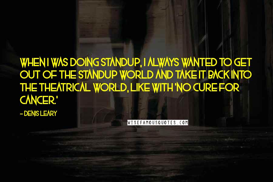 Denis Leary Quotes: When I was doing standup, I always wanted to get out of the standup world and take it back into the theatrical world, like with 'No Cure For Cancer.'