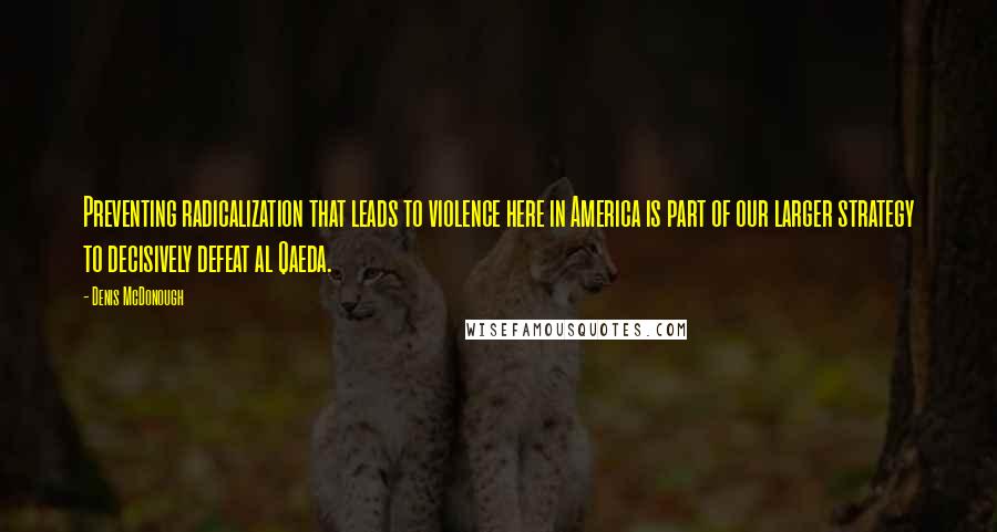 Denis McDonough Quotes: Preventing radicalization that leads to violence here in America is part of our larger strategy to decisively defeat al Qaeda.