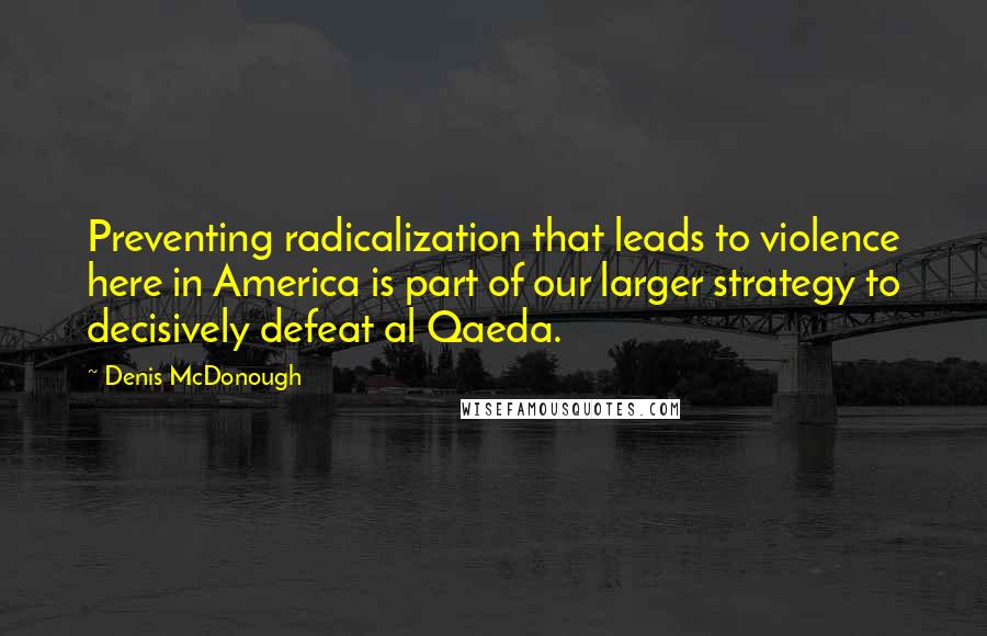 Denis McDonough Quotes: Preventing radicalization that leads to violence here in America is part of our larger strategy to decisively defeat al Qaeda.