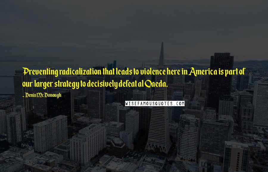 Denis McDonough Quotes: Preventing radicalization that leads to violence here in America is part of our larger strategy to decisively defeat al Qaeda.