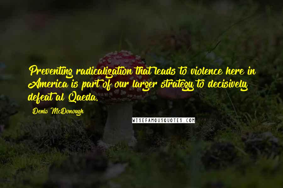 Denis McDonough Quotes: Preventing radicalization that leads to violence here in America is part of our larger strategy to decisively defeat al Qaeda.