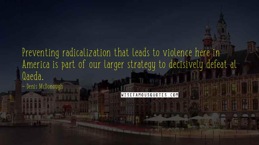 Denis McDonough Quotes: Preventing radicalization that leads to violence here in America is part of our larger strategy to decisively defeat al Qaeda.