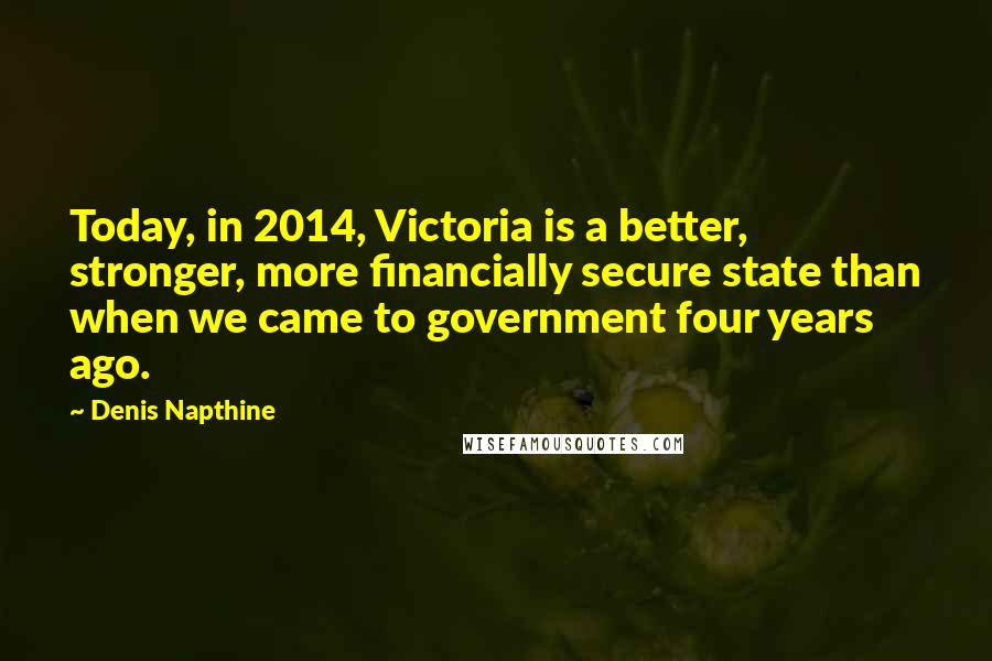 Denis Napthine Quotes: Today, in 2014, Victoria is a better, stronger, more financially secure state than when we came to government four years ago.