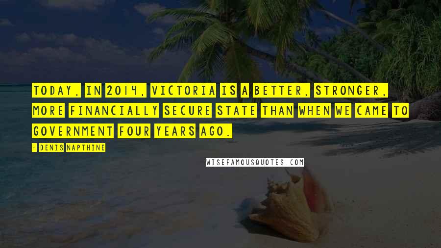 Denis Napthine Quotes: Today, in 2014, Victoria is a better, stronger, more financially secure state than when we came to government four years ago.