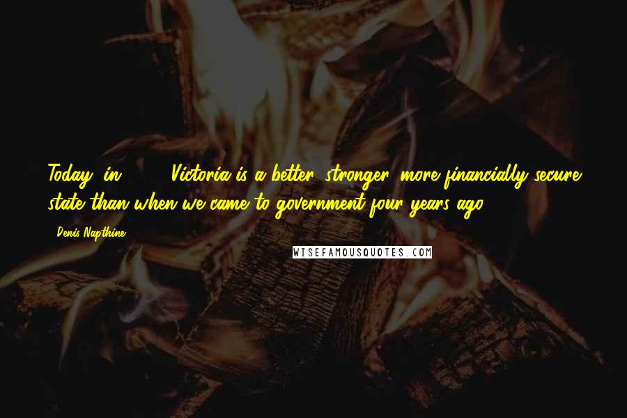 Denis Napthine Quotes: Today, in 2014, Victoria is a better, stronger, more financially secure state than when we came to government four years ago.