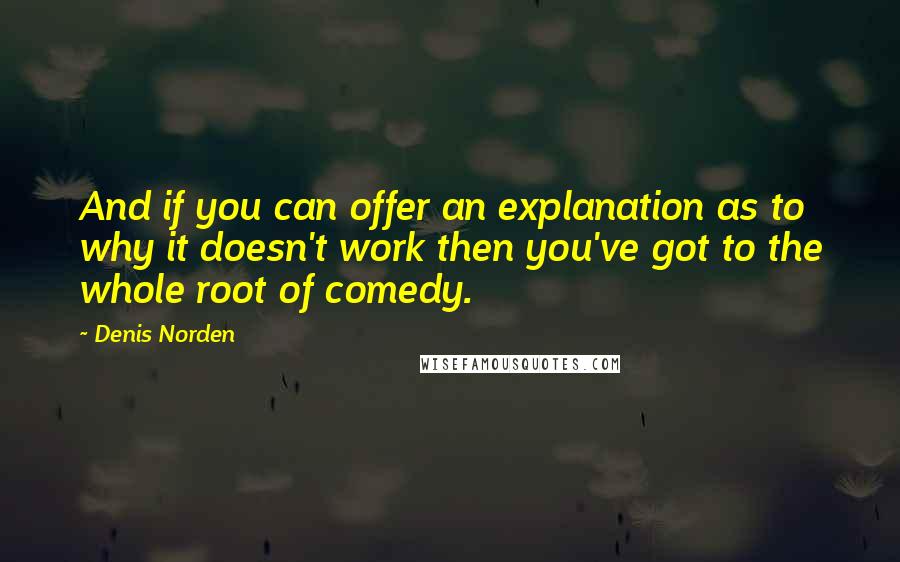 Denis Norden Quotes: And if you can offer an explanation as to why it doesn't work then you've got to the whole root of comedy.