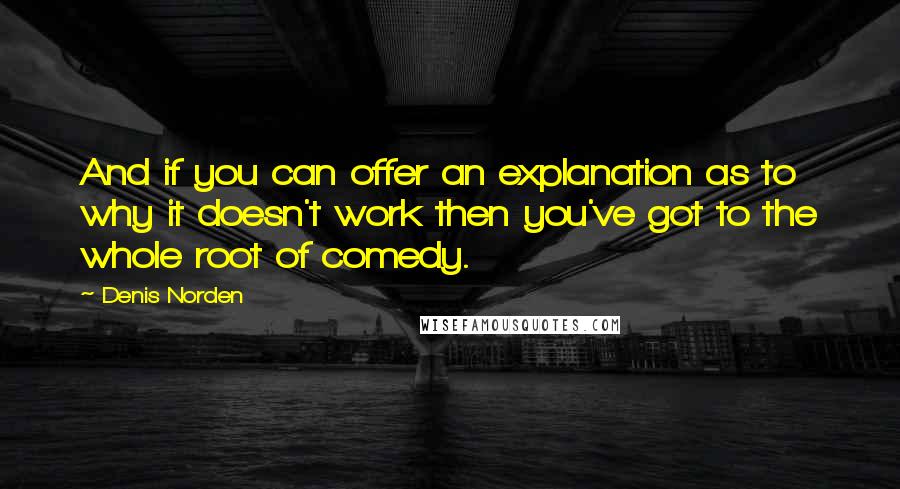 Denis Norden Quotes: And if you can offer an explanation as to why it doesn't work then you've got to the whole root of comedy.