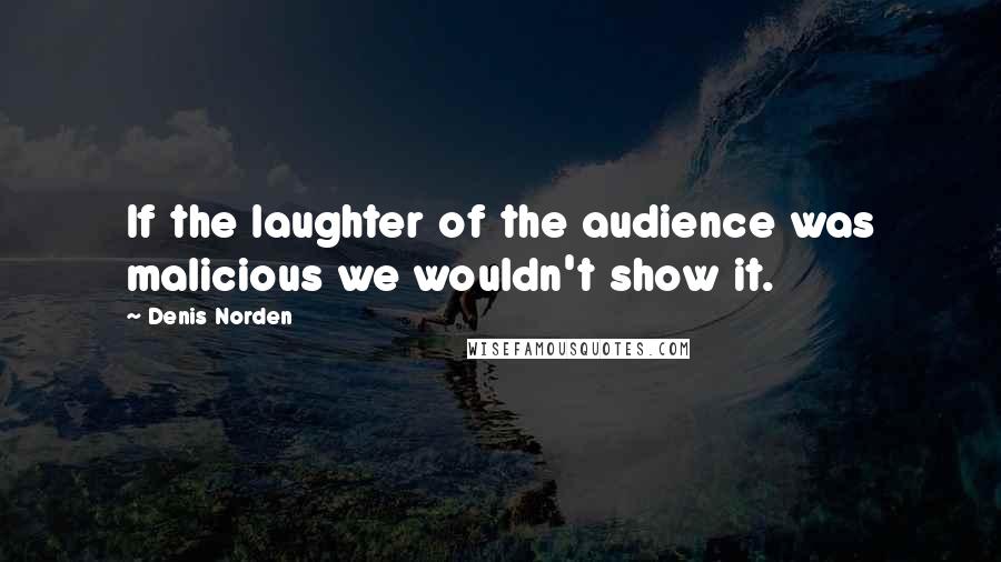 Denis Norden Quotes: If the laughter of the audience was malicious we wouldn't show it.