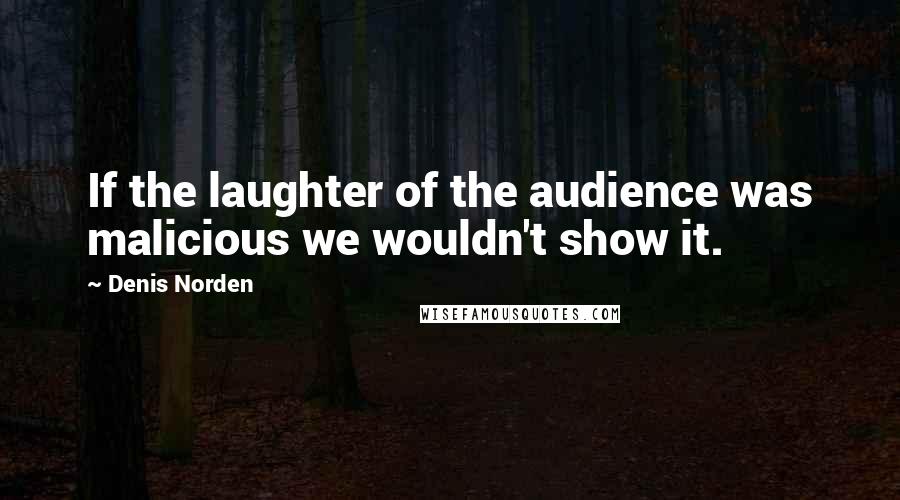 Denis Norden Quotes: If the laughter of the audience was malicious we wouldn't show it.