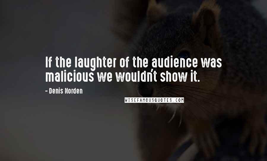 Denis Norden Quotes: If the laughter of the audience was malicious we wouldn't show it.