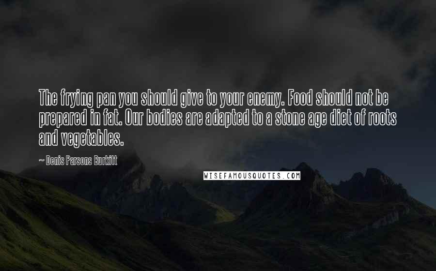 Denis Parsons Burkitt Quotes: The frying pan you should give to your enemy. Food should not be prepared in fat. Our bodies are adapted to a stone age diet of roots and vegetables.