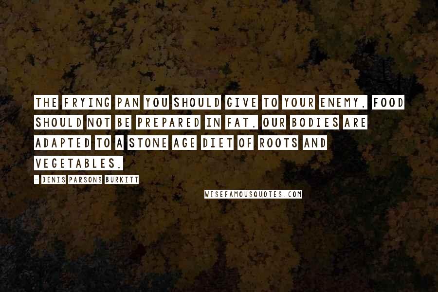 Denis Parsons Burkitt Quotes: The frying pan you should give to your enemy. Food should not be prepared in fat. Our bodies are adapted to a stone age diet of roots and vegetables.