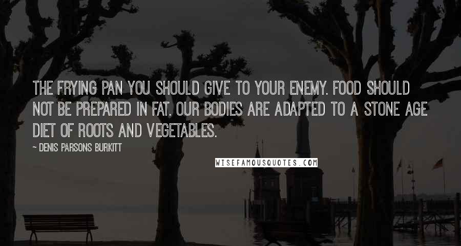 Denis Parsons Burkitt Quotes: The frying pan you should give to your enemy. Food should not be prepared in fat. Our bodies are adapted to a stone age diet of roots and vegetables.