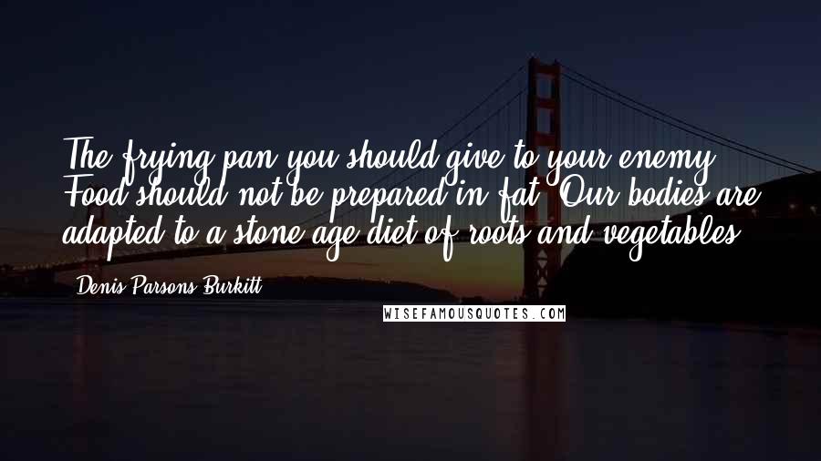 Denis Parsons Burkitt Quotes: The frying pan you should give to your enemy. Food should not be prepared in fat. Our bodies are adapted to a stone age diet of roots and vegetables.