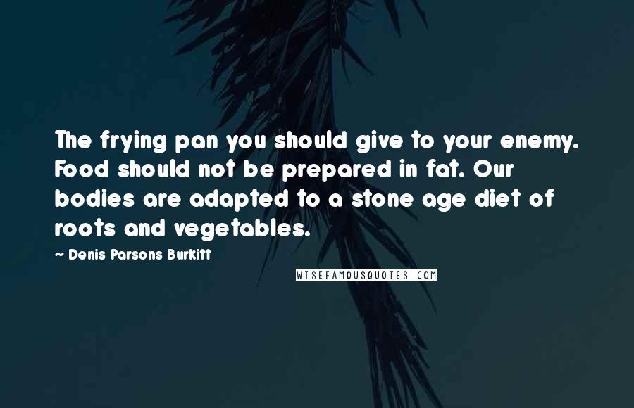 Denis Parsons Burkitt Quotes: The frying pan you should give to your enemy. Food should not be prepared in fat. Our bodies are adapted to a stone age diet of roots and vegetables.