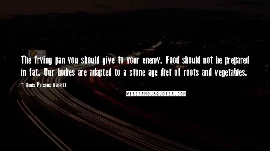 Denis Parsons Burkitt Quotes: The frying pan you should give to your enemy. Food should not be prepared in fat. Our bodies are adapted to a stone age diet of roots and vegetables.