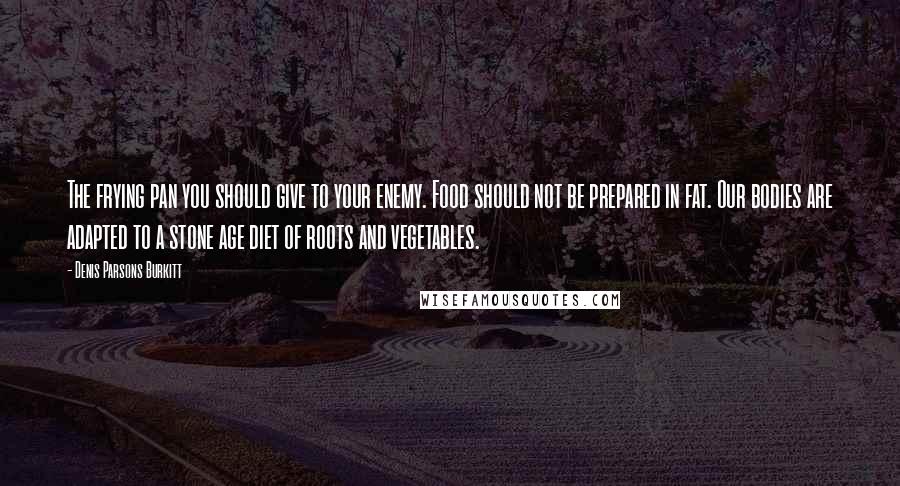 Denis Parsons Burkitt Quotes: The frying pan you should give to your enemy. Food should not be prepared in fat. Our bodies are adapted to a stone age diet of roots and vegetables.