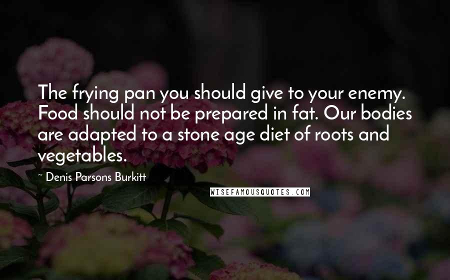 Denis Parsons Burkitt Quotes: The frying pan you should give to your enemy. Food should not be prepared in fat. Our bodies are adapted to a stone age diet of roots and vegetables.