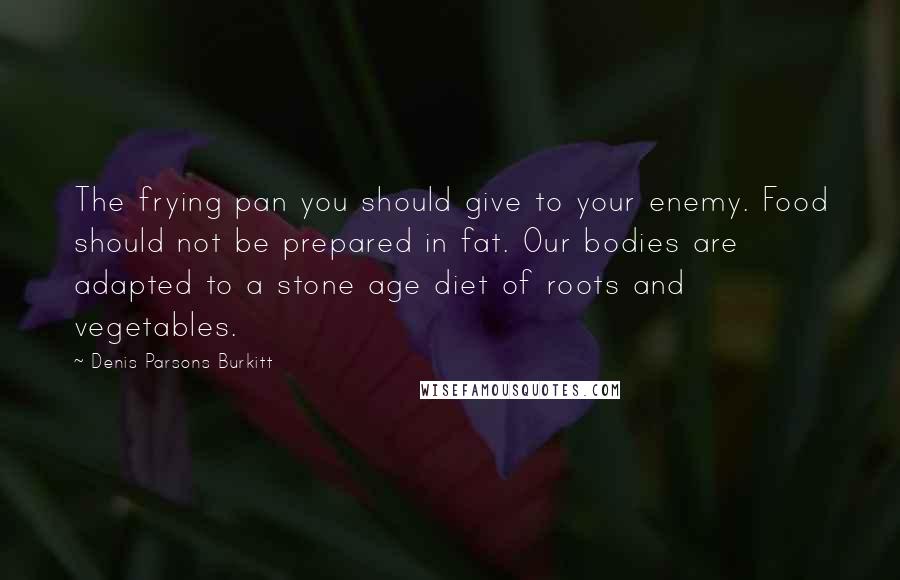 Denis Parsons Burkitt Quotes: The frying pan you should give to your enemy. Food should not be prepared in fat. Our bodies are adapted to a stone age diet of roots and vegetables.